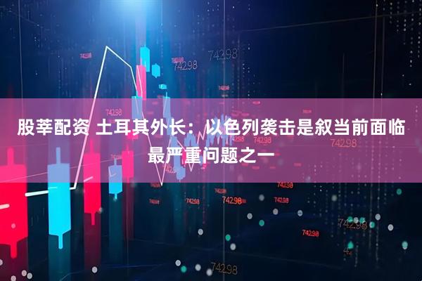 股莘配资 土耳其外长：以色列袭击是叙当前面临最严重问题之一