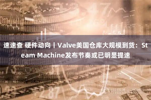 速速查 硬件动向丨Valve美国仓库大规模到货：Steam Machine发布节奏或已明显提速