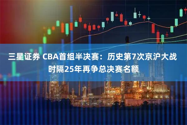 三星证券 CBA首组半决赛：历史第7次京沪大战 时隔25年再争总决赛名额