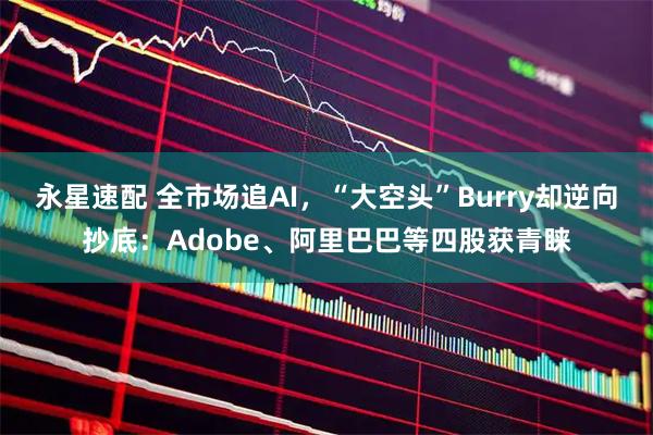 永星速配 全市场追AI，“大空头”Burry却逆向抄底：Adobe、阿里巴巴等四股获青睐
