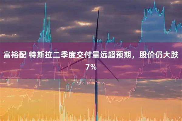 富裕配 特斯拉二季度交付量远超预期，股价仍大跌7%