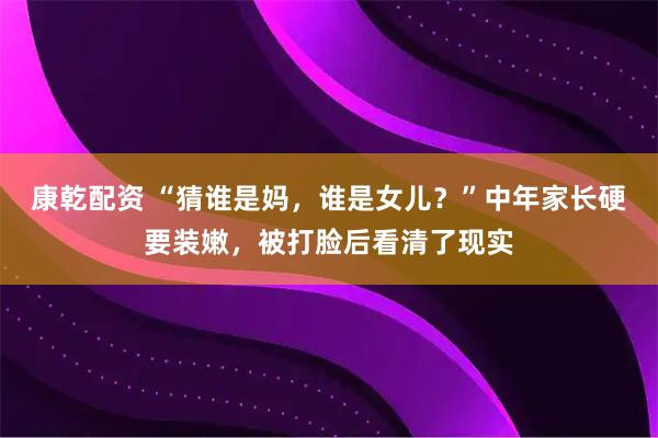 康乾配资 “猜谁是妈，谁是女儿？”中年家长硬要装嫩，被打脸后看清了现实
