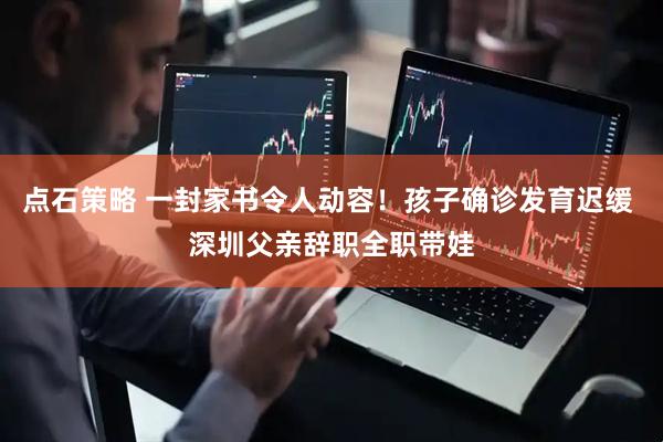 点石策略 一封家书令人动容！孩子确诊发育迟缓 深圳父亲辞职全职带娃