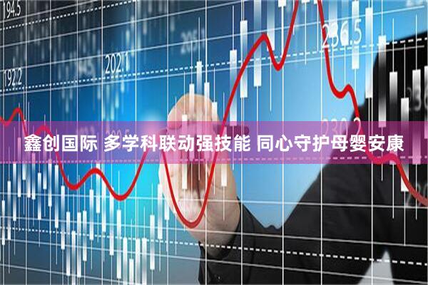 鑫创国际 多学科联动强技能 同心守护母婴安康